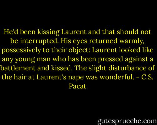 He'd been kissing Laurent and that should not be interrupted. His eyes returned warmly, possessively to their object: Laurent looked like any young man who has been pressed against a battlement and kissed. The slight disturbance of the hair at Laurent's nape was wonderful. - C.S. Pacat