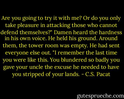 Are you going to try it with me? Or do<br />you only take pleasure in attacking those<br />who cannot defend themselves?" Damen<br />heard the hardness in his own voice. He<br />held his ground. Around them, the tower<br />room was empty. He had sent everyone<br />else out. "I remember the last time you<br />were like this. You blundered so badly<br />you gave your uncle the excuse he<br />needed to have you stripped of your<br />lands. - C.S. Pacat