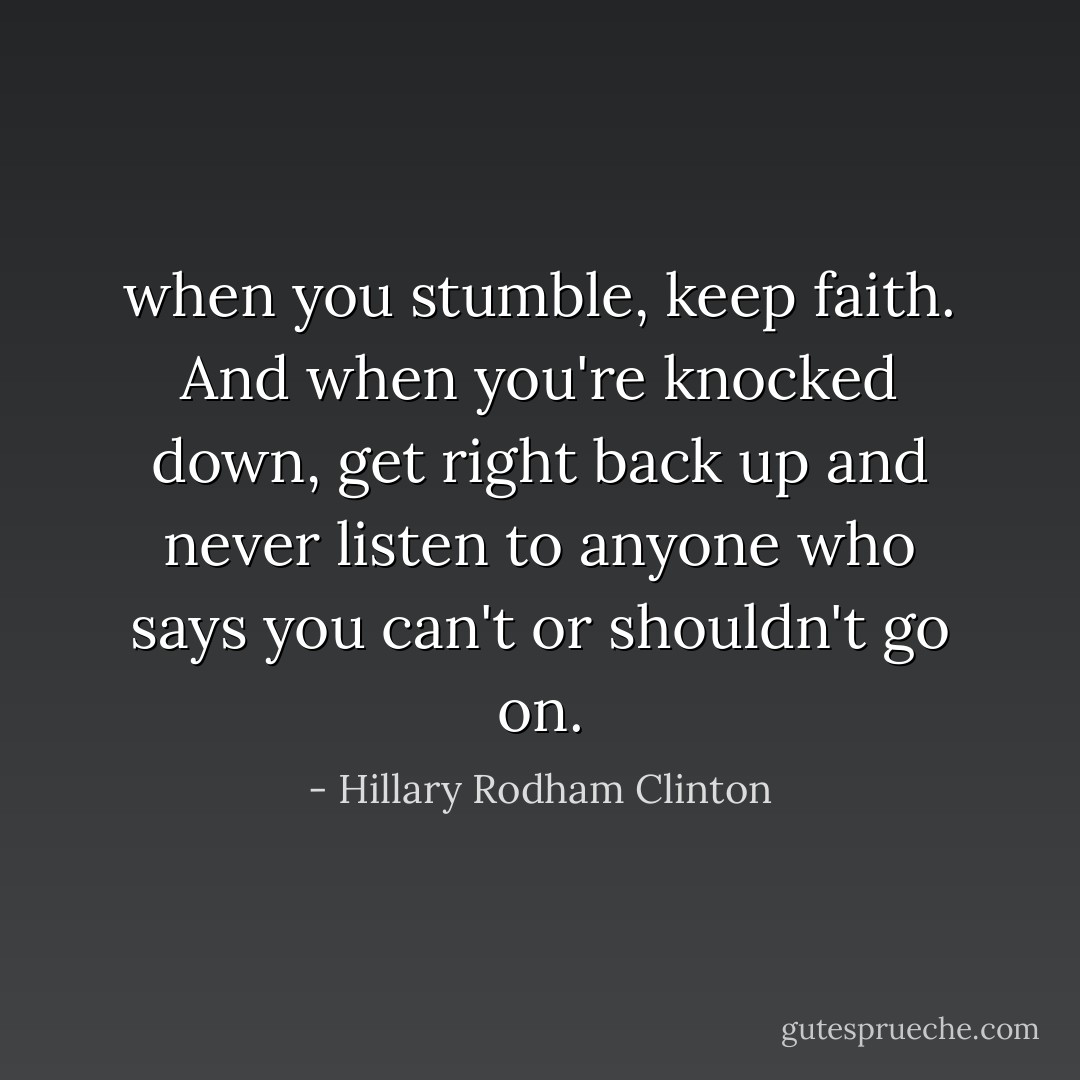 when you stumble, keep faith. And when you're knocked down, get right back up and never listen to anyone who says you can't or shouldn't go on. - Hillary Rodham Clinton