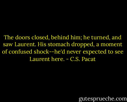 The doors closed, behind him; he turned,<br />and saw Laurent.<br />His stomach dropped, a moment of<br />confused shock--he'd never expected to<br />see Laurent here. - C.S. Pacat