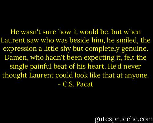 He wasn't sure how it would be, but<br />when Laurent saw who was beside him,<br />he smiled, the expression a<br />little shy but completely genuine.<br />Damen, who hadn't been expecting it,<br />felt the single painful beat of his heart.<br />He'd never thought Laurent could look<br />like that at anyone. - C.S. Pacat