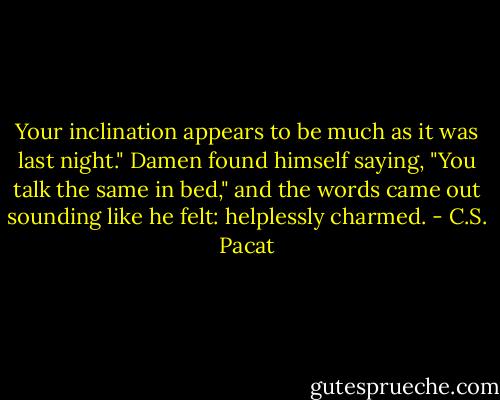 Your inclination appears to be much as<br />it was last night."<br />Damen found himself saying, "You talk<br />the same in bed," and the words came<br />out sounding like he felt: helplessly<br />charmed. - C.S. Pacat