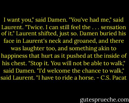 I want you," said Damen.<br />"You've had me," said Laurent. "Twice.<br />I can still feel the . . . sensation of it."<br />Laurent shifted, just so. Damen buried<br />his face in Laurent's neck and groaned,<br />and there was laughter too, and<br />something akin to happiness that hurt as<br />it pushed at the inside of his chest.<br />"Stop it. You will not be able to walk,"<br />said Damen.<br />"I'd welcome the chance to walk," said<br />Laurent. "I have to ride a horse. - C.S. Pacat