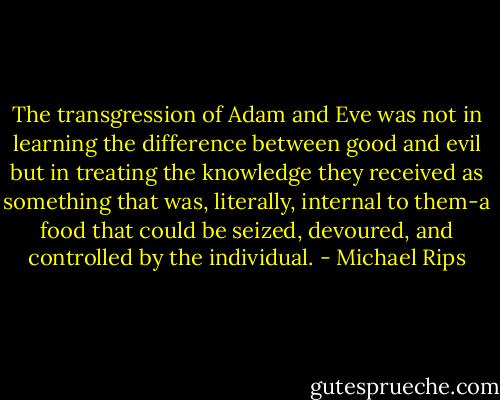 The transgression of Adam and Eve was not in learning the difference between good and evil but in treating the knowledge they received as something that was, literally, internal to them-a food that could be seized, devoured, and controlled by the individual. - Michael Rips