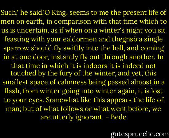 Such,' he said,'O King, seems to me the present life of men on earth, in comparison with that time which to us is uncertain, as if when on a winter's night you sit feasting with your ealdormen and thegnsö a single sparrow should fly swiftly into the hall, and coming in at one door, instantly fly out through another. In that time in which it is indoors it is indeed not touched by the fury of the winter, and yet, this smallest space of calmness being passed almost in a flash, from winter going into winter again, it is lost to your eyes. Somewhat like this appears the life of man; but of what follows or what went before, we are utterly ignorant. - Bede