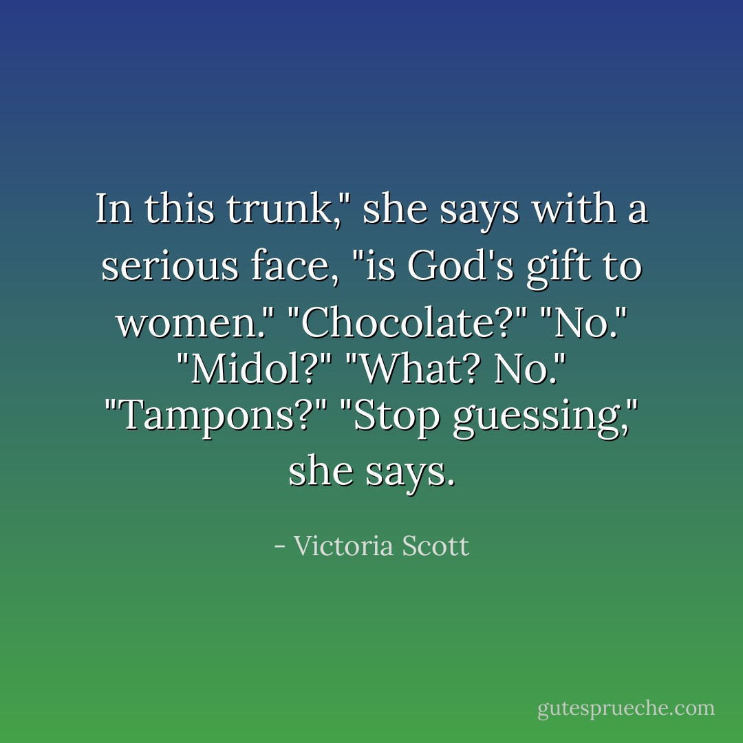 In this trunk," she says with a serious face, "is God's gift to women."<br />"Chocolate?"<br />"No."<br />"Midol?"<br />"What? No."<br />"Tampons?"<br />"Stop guessing," she says. - Victoria Scott