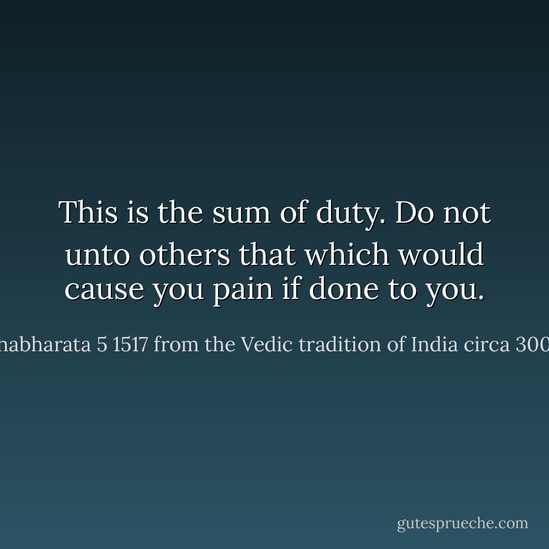 This is the sum of duty. Do not unto others that which would cause you pain if done to you. - Mahabharata 5 1517 from the Vedic tradition of India circa 3000 BC