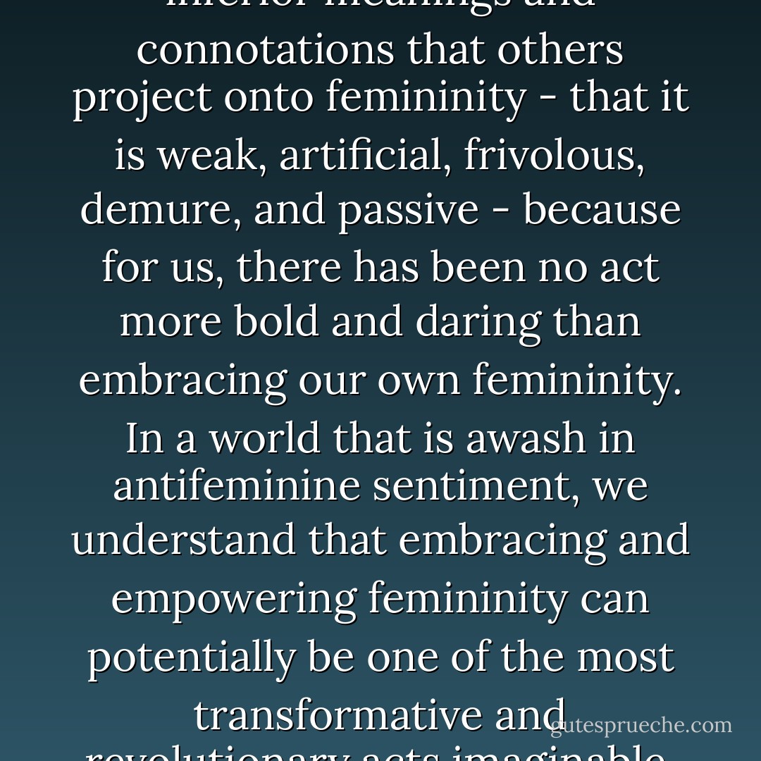Many of us reject all of the inferior meanings and connotations that others project onto femininity - that it is weak, artificial, frivolous, demure, and passive - because for us, there has been no act more bold and daring than embracing our own femininity. In a world that is awash in antifeminine sentiment, we understand that embracing and empowering femininity can potentially be one of the most transformative and revolutionary acts imaginable. - Julia Serano