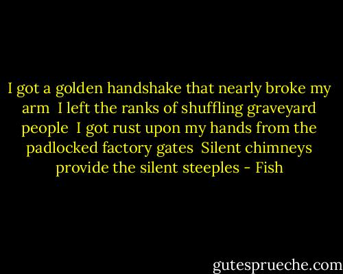 I got a golden handshake that nearly broke my arm <br />I left the ranks of shuffling graveyard people <br />I got rust upon my hands from the padlocked factory gates <br />Silent chimneys provide the silent steeples - Fish