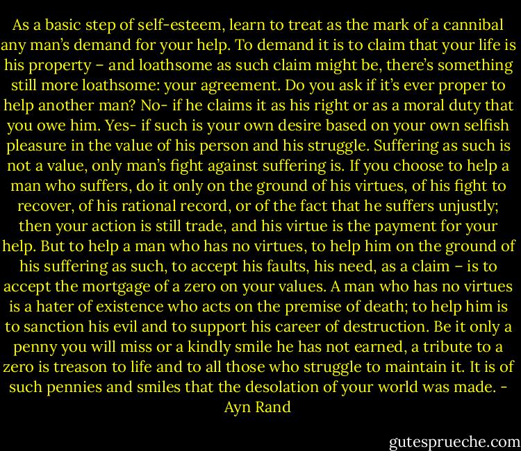 As a basic step of self-esteem, learn to treat as the mark of a cannibal any man’s demand for your help. To demand it is to claim that your life is his property – and loathsome as such claim might be, there’s something still more loathsome: your agreement. Do you ask if it’s ever proper to help another man? No- if he claims it as his right or as a moral duty that you owe him. Yes- if such is your own desire based on your own selfish pleasure in the value of his person and his struggle. Suffering as such is not a value, only man’s fight against suffering is. If you choose to help a man who suffers, do it only on the ground of his virtues, of his fight to recover, of his rational record, or of the fact that he suffers unjustly; then your action is still trade, and his virtue is the payment for your help. But to help a man who has no virtues, to help him on the ground of his suffering as such, to accept his faults, his need, as a claim – is to accept the mortgage of a zero on your values. A man who has no virtues is a hater of existence who acts on the premise of death; to help him is to sanction his evil and to support his career of destruction. Be it only a penny you will miss or a kindly smile he has not earned, a tribute to a zero is treason to life and to all those who struggle to maintain it. It is of such pennies and smiles that the desolation of your world was made. - Ayn Rand