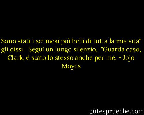 Sono stati i sei mesi più belli di tutta la mia vita" gli dissi. <br />Seguì un lungo silenzio. <br />"Guarda caso, Clark, è stato lo stesso anche per me. - Jojo Moyes