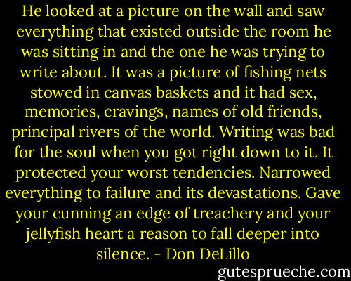 He looked at a picture on the wall and saw everything that existed outside the room he was sitting in and the one he was trying to write about. It was a picture of fishing nets stowed in canvas baskets and it had sex, memories, cravings, names of old friends, principal rivers of the world. Writing was bad for the soul when you got right down to it. It protected your worst tendencies. Narrowed everything to failure and its devastations. Gave your cunning an edge of treachery and your jellyfish heart a reason to fall deeper into silence. - Don DeLillo