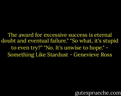 The award for excessive success is eternal doubt and eventual failure."<br />"So what, it's stupid to even try?"<br />"No. It's unwise to hope."<br />- Something Like Stardust - Genevieve Ross