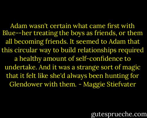 Adam wasn't certain what came first with Blue--her treating the boys as friends, or them all becoming friends. It seemed to Adam that this circular way to build relationships required a healthy amount of self-confidence to undertake. And it was a strange sort of magic that it felt like she'd always been hunting for Glendower with them. - Maggie Stiefvater