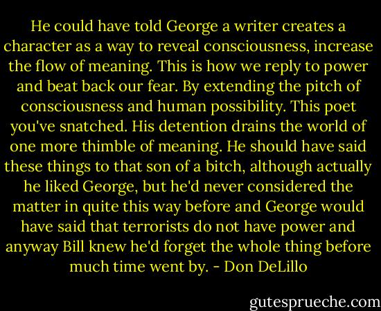 He could have told George a writer creates a character as a way to reveal consciousness, increase the flow of meaning. This is how we reply to power and beat back our fear. By extending the pitch of consciousness and human possibility. This poet you've snatched. His detention drains the world of one more thimble of meaning. He should have said these things to that son of a bitch, although actually he liked George, but he'd never considered the matter in quite this way before and George would have said that terrorists do not have power and anyway Bill knew he'd forget the whole thing before much time went by. - Don DeLillo