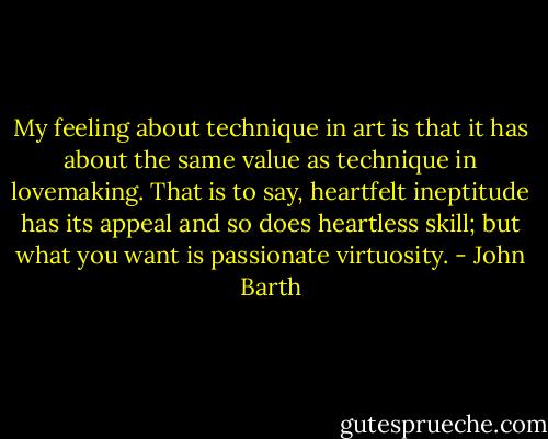 My feeling about technique in art is that it has about the same value as technique in lovemaking. That is to say, heartfelt ineptitude has its appeal and so does heartless skill; but what you want is passionate virtuosity. - John Barth