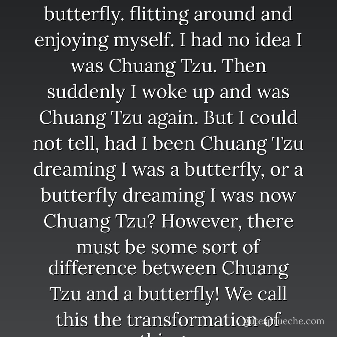Once upon a time, I, Chuang Tzu, dreamt that i was a butterfly. flitting around and enjoying myself. I had no idea I was Chuang Tzu. Then suddenly I woke up and was Chuang Tzu again. But I could not tell, had I been Chuang Tzu dreaming I was a butterfly, or a butterfly dreaming I was now Chuang Tzu? However, there must be some sort of difference between Chuang Tzu and a butterfly! We call this the transformation of things. - Zhuangzi