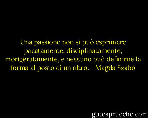 Una passione non si può esprimere pacatamente, disciplinatamente, morigeratamente, e nessuno può definirne la forma al posto di un altro. - Magda Szabó