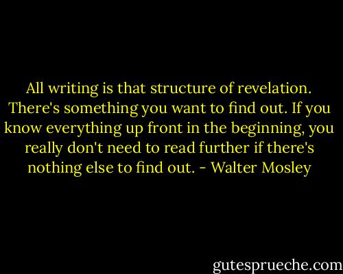 All writing is that structure of revelation. There's something you want to find out. If you know everything up front in the beginning, you really don't need to read further if there's nothing else to find out. - Walter Mosley