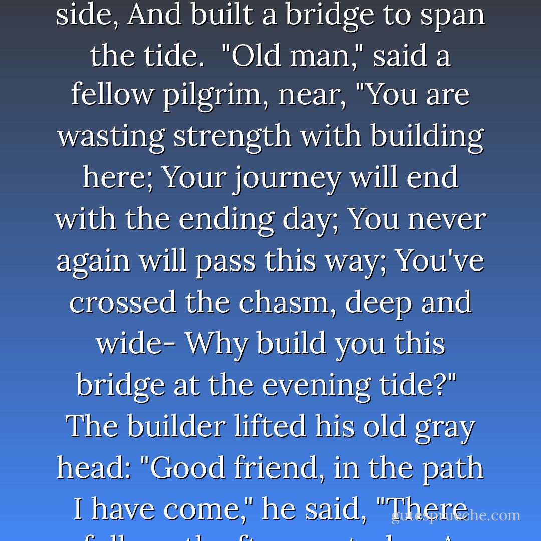 An old man, going a lone highway,<br />Came, at the evening, cold and gray,<br />To a chasm, vast, and deep, and wide,<br />Through which was flowing a sullen tide.<br /><br />The old man crossed in the twilight dim;<br />The sullen stream had no fear for him;<br />But he turned, when safe on the other side,<br />And built a bridge to span the tide.<br /><br />"Old man," said a fellow pilgrim, near,<br />"You are wasting strength with building here;<br />Your journey will end with the ending day;<br />You never again will pass this way;<br />You've crossed the chasm, deep and wide-<br />Why build you this bridge at the evening tide?"<br /><br />The builder lifted his old gray head:<br />"Good friend, in the path I have come," he said,<br />"There followeth after me today,<br />A youth, whose feet must pass this way.<br /><br />This chasm, that has been naught to me,<br />To that fair-haired youth may a pitfall be.<br />He, too, must cross in the twilight dim;<br />Good friend, I am building this bridge for him. - Will Allen Dromgoole