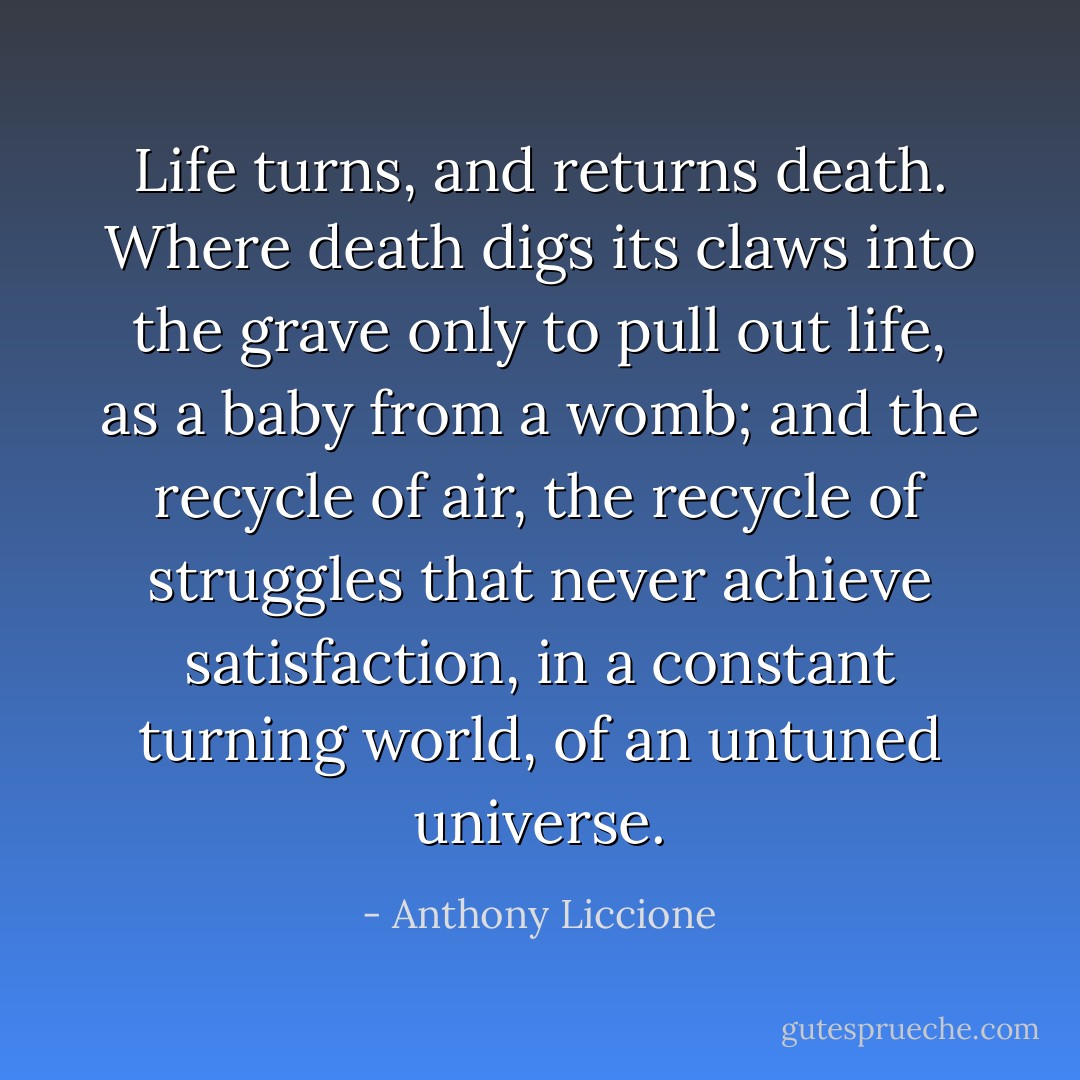 Life turns, and returns death. Where death digs its claws into the grave only to pull out life, as a baby from a womb; and the recycle of air, the recycle of struggles that never achieve satisfaction, in a constant turning world, of an untuned universe. - Anthony Liccione