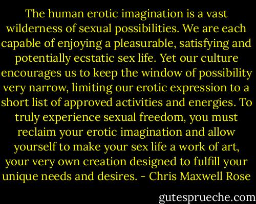 The human erotic imagination is a vast wilderness of sexual possibilities. We are each capable of enjoying a pleasurable, satisfying and potentially ecstatic sex life. Yet our culture encourages us to keep the window of possibility very narrow, limiting our erotic expression to a short list of approved activities and energies. To truly experience sexual freedom, you must reclaim your erotic imagination and allow yourself to make your sex life a work of art, your very own creation designed to fulfill your unique needs and desires. - Chris Maxwell Rose