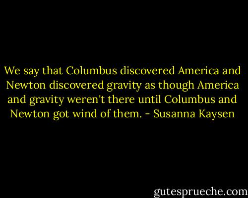 We say that Columbus discovered America and Newton discovered gravity as though America and gravity weren't there until Columbus and Newton got wind of them. - Susanna Kaysen