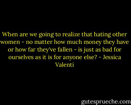 When are we going to realize that hating other women - no matter how much money they have or how far they've fallen - is just as bad for ourselves as it is for anyone else? - Jessica Valenti
