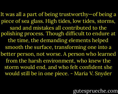It was all a part of being trustworthy—of being a piece of sea glass. High tides, low tides, storms, sand and mistakes all contributed to the polishing process. Though difficult to endure at the time, the demanding elements helped smooth the surface, transforming one into a better person, not worse. A person who learned from the harsh environment, who knew the storm would end, and who felt confident she would still be in one piece. - Maria V. Snyder