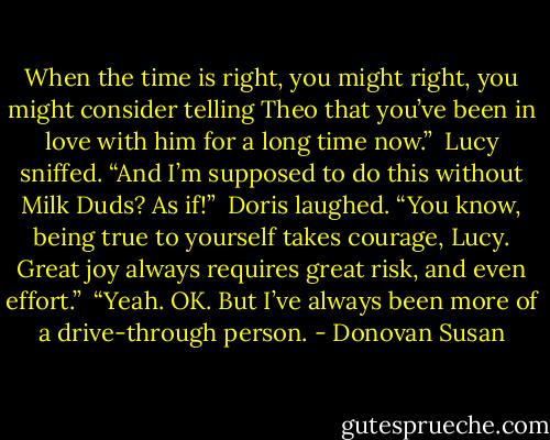 When the time is right, you might right, you might consider telling Theo that you’ve been in love with him for a long time now.”<br /> Lucy sniffed. “And I’m supposed to do this without Milk Duds? As if!”<br /> Doris laughed. “You know, being true to yourself takes courage, Lucy. Great joy always requires great risk, and even effort.”<br /> “Yeah. OK. But I’ve always been more of a drive-through person. - Donovan Susan