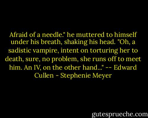 Afraid of a needle." he muttered to himself under his breath, shaking his head. "Oh, a sadistic vampire, intent on torturing her to death, sure, no problem, she runs off to meet him. An IV, on the other hand..." -- Edward Cullen - Stephenie Meyer