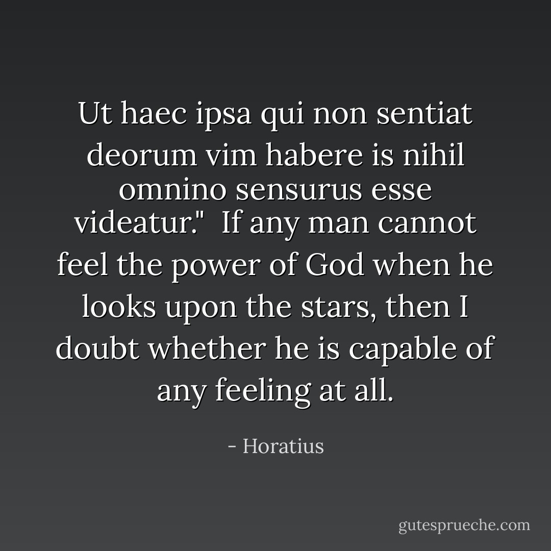 Ut haec ipsa qui non sentiat deorum vim habere is nihil omnino sensurus esse videatur."<br /><br />If any man cannot feel the power of God when he looks upon the stars, then I doubt whether he is capable of any feeling at all. - Horatius