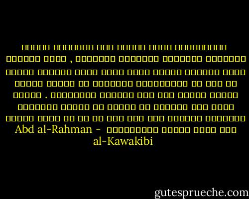  الاستبداد يضطر الناس إلى استباحة الكذب والتحيل والخداع والنفاق والتذلل , وإلى مراغمة الحس وإماتة النفس ونبذ الجد وترك العمل، وينتج من ذلك أن الاستبداد المشؤوم هو يتولى بطبعه تربية الناس على هذه الخصال الملعونة . بناءً عليه يرى الآباء أن تعبهم في تربية الأبناء التربية الأولى على غير ذلك لا بد أن يذهب عبثاً تحت أرجل تربية الاستبداد  - Abd al-Rahman al-Kawakibi