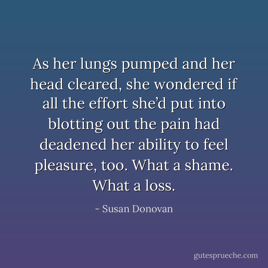 As her lungs pumped and her head cleared, she wondered if all the effort she’d put into blotting out the pain had deadened her ability to feel pleasure, too. What a shame. What a loss. - Susan Donovan