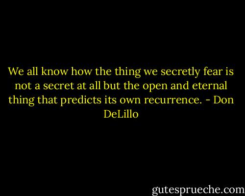 We all know how the thing we secretly fear is not a secret at all but the open and eternal thing that predicts its own recurrence. - Don DeLillo