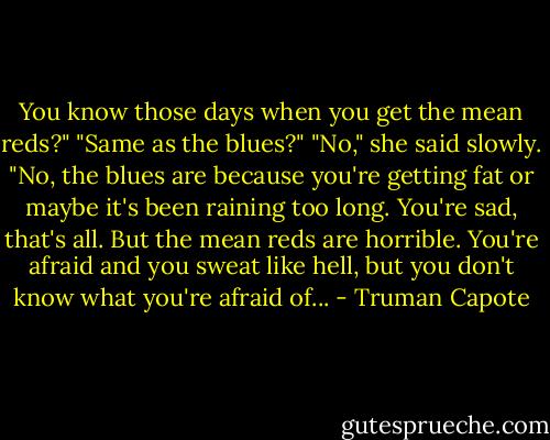 You know those days when you get the mean reds?"<br />"Same as the blues?"<br />"No," she said slowly. "No, the blues are because you're getting fat or maybe it's been raining too long. You're sad, that's all. But the mean reds are horrible. You're afraid and you sweat like hell, but you don't know what you're afraid of... - Truman Capote