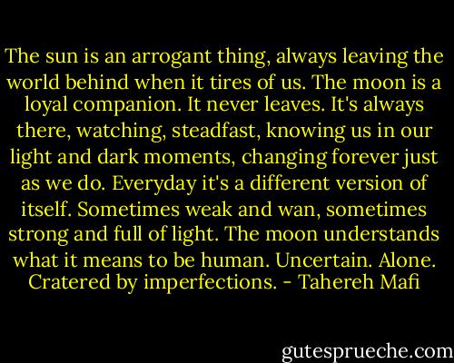 The sun is an arrogant thing, always leaving the world behind when it tires of us.<br />The moon is a loyal companion.<br />It never leaves. It's always there, watching, steadfast, knowing us in our light and dark moments, changing forever just as we do. Everyday it's a different version of itself. Sometimes weak and wan, sometimes strong and full of light. The moon understands what it means to be human.<br />Uncertain. Alone. Cratered by imperfections. - Tahereh Mafi