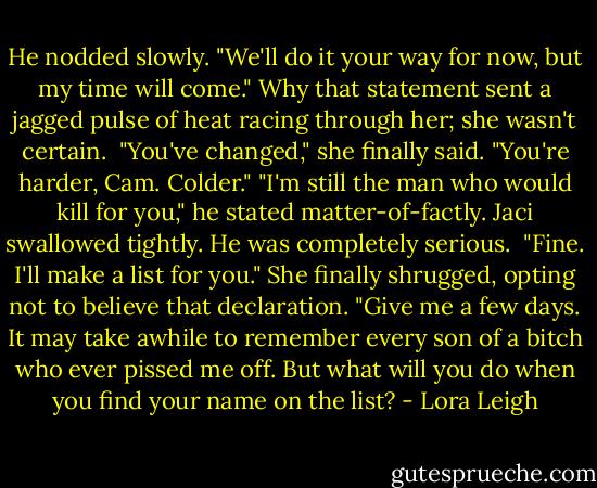 He nodded slowly. "We'll do it your way for now, but my time will come."<br />Why that statement sent a jagged pulse of heat racing through her; she wasn't certain. <br />"You've changed," she finally said. "You're harder, Cam. Colder."<br />"I'm still the man who would kill for you," he stated matter-of-factly.<br />Jaci swallowed tightly. He was completely serious. <br />"Fine. I'll make a list for you." She finally shrugged, opting not to believe that declaration. "Give me a few days. It may take awhile to remember every son of a bitch who ever pissed me off. But what will you do when you find your name on the list? - Lora Leigh