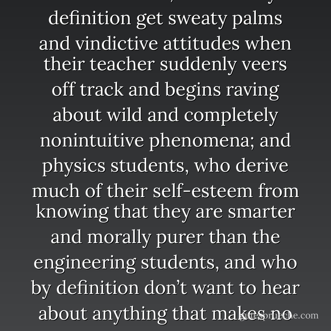 There was no room for dust devils in the laws of physics, as least in the rigid form in which they were usually taught. There is a kind of unspoken collusion going on in mainstream science education: you get your competent but bored, insecure and hence stodgy teacher talking to an audience divided between engineering students, who are going to be responsible for making bridges that won’t fall down or airplanes that won’t suddenly plunge vertically into the ground at six hundred miles an hour, and who by definition get sweaty palms and vindictive attitudes when their teacher suddenly veers off track and begins raving about wild and completely nonintuitive phenomena; and physics students, who derive much of their self-esteem from knowing that they are smarter and morally purer than the engineering students, and who by definition don’t want to hear about anything that makes no fucking sense. This collusion results in the professor saying: (something along the lines of) dust is heavier than air, therefore it falls until it hits the ground. That’s all there is to know about dust. The engineers love it because they like their issues dead and crucified like butterflies under glass. The physicists love it because they want to think they understand everything. No one asks difficult questions. And outside the windows, the dust devils continue to gambol across the campus. - Neal Stephenson