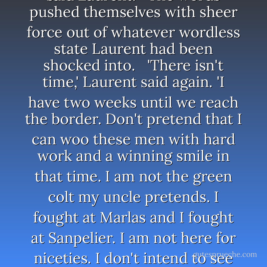 If you bind your men to you with deception, how can you ever trust them? You have qualities they will come to admire. Why not let them grow to trust you naturally, and in that way--'<br /> <br />'<i>There isn't time,</i>' said Laurent.<br /> <br />The words pushed themselves with sheer force out of whatever wordless state Laurent had been shocked into.<br /> <br />'There isn't time,' Laurent said again. 'I have two weeks until we reach the border. Don't pretend that I can woo these men with hard work and a winning smile in that time. I am not the green colt my uncle pretends. I fought at Marlas and I fought at Sanpelier. I am not here for niceties. I don't intend to see the men I lead cut down because they will not obey orders, or because they cannot hold a line. I intend to survive, I intend to beat my uncle, and I will fight with every weapon that I have. - C.S. Pacat