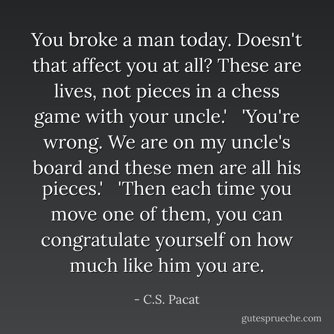 You broke a man today. Doesn't that affect you at all? These are lives, not pieces in a chess game with your uncle.'<br /> <br />'You're wrong. We are on my uncle's board and these men are all his pieces.'<br /> <br />'Then each time you move one of them, you can congratulate yourself on how much like him you are. - C.S. Pacat