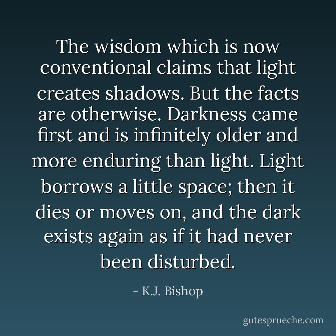 The wisdom which is now conventional claims that light creates shadows. But the facts are otherwise. Darkness came first and is infinitely older and more enduring than light. Light borrows a little space; then it dies or moves on, and the dark exists again as if it had never been disturbed. - K.J. Bishop