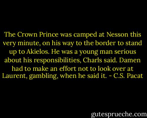 The Crown Prince was camped at Nesson this very minute, on his way to the border to stand up to Akielos. He was a young man serious about his responsibilities, Charls said. Damen had to make an effort not to look over at Laurent, gambling, when he said it. - C.S. Pacat