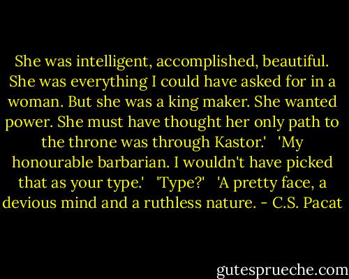 She was intelligent, accomplished, beautiful. She was everything I could have asked for in a woman. But she was a king maker. She wanted power. She must have thought her only path to the throne was through Kastor.'<br /> <br />'My honourable barbarian. I wouldn't have picked that as your type.'<br /> <br />'Type?'<br /> <br />'A pretty face, a devious mind and a ruthless nature. - C.S. Pacat