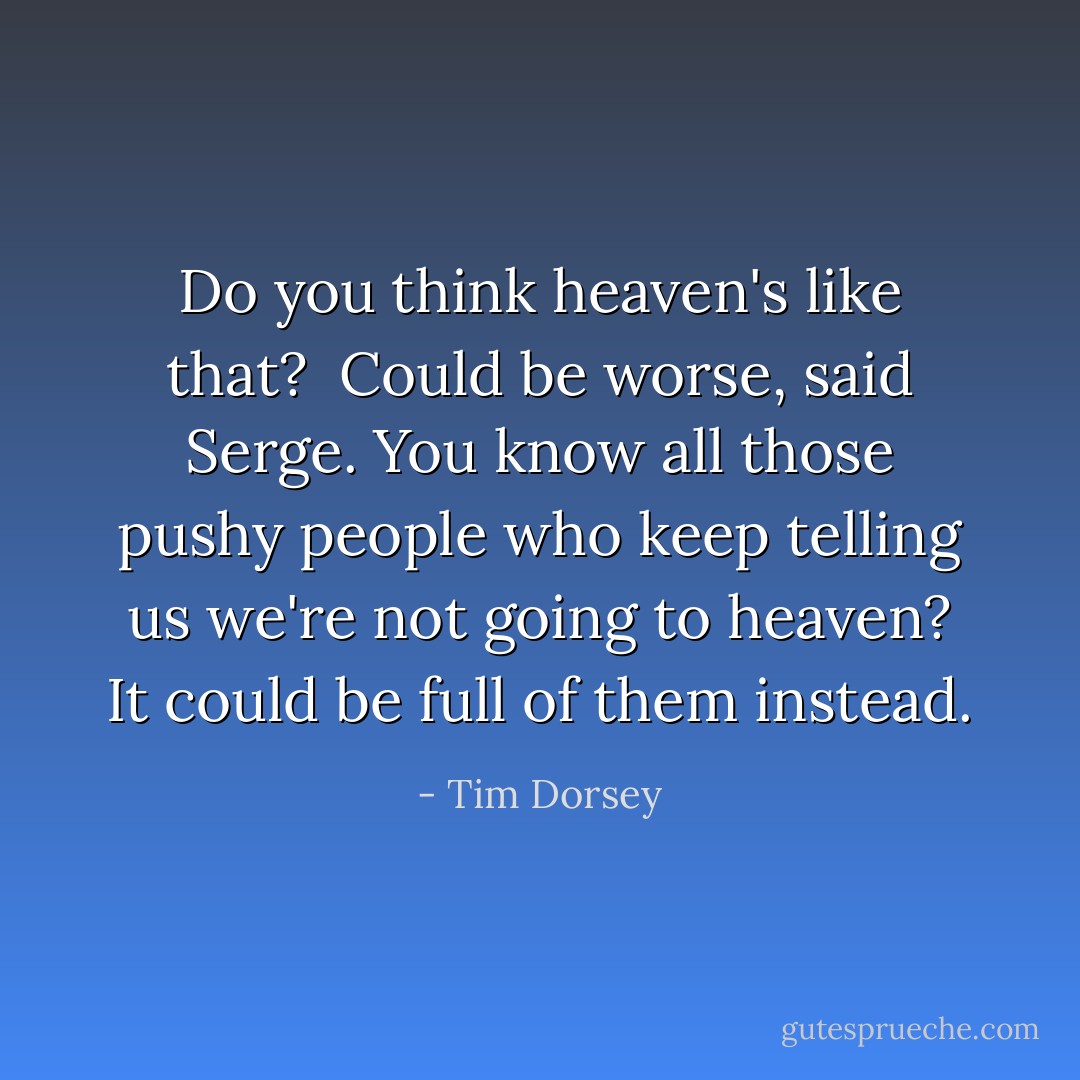 Do you think heaven's like that?<br /><br />Could be worse, said Serge. You know all those pushy people who keep telling us we're not going to heaven? It could be full of them instead. - Tim Dorsey