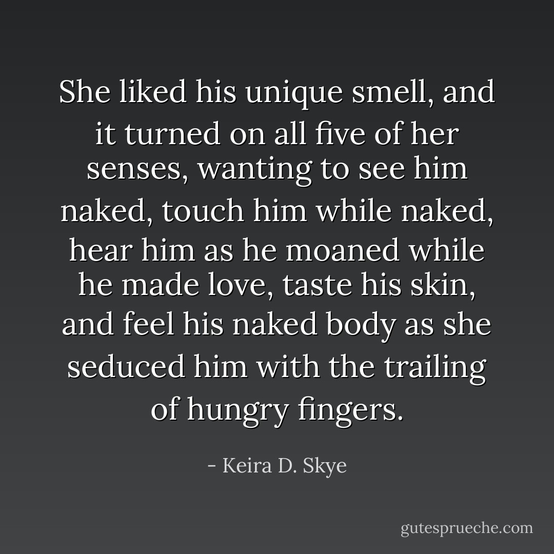 She liked his unique smell, and it turned on all five of her senses, wanting to see him naked, touch him while naked, hear him as he moaned while he made love, taste his skin, and feel his naked body as she seduced him with the trailing of hungry fingers. - Keira D. Skye