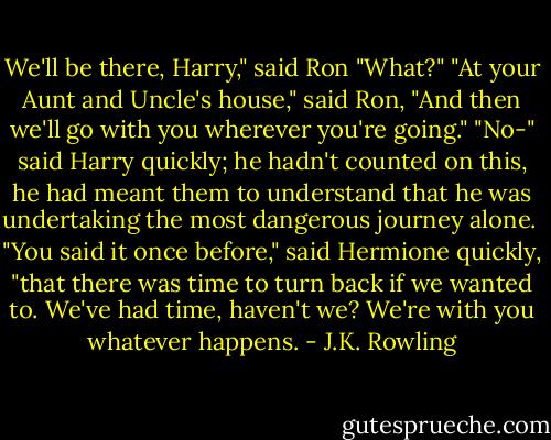 We'll be there, Harry," said Ron<br />"What?"<br />"At your Aunt and Uncle's house," said Ron, "And then we'll go with you wherever you're going."<br />"No-" said Harry quickly; he hadn't counted on this, he had meant them to understand that he was undertaking the most dangerous journey alone. <br />"You said it once before," said Hermione quickly, "that there was time to turn back if we wanted to. We've had time, haven't we? We're with you whatever happens. - J.K. Rowling