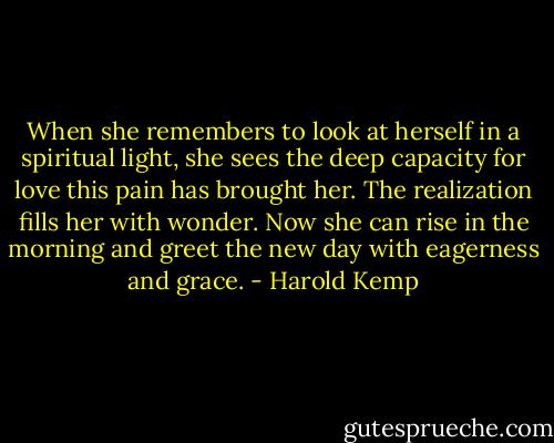 When she remembers to look at herself in a spiritual light, she sees the deep capacity for love this pain has brought her. The realization fills her with wonder. Now she can rise in the morning and greet the new day with eagerness and grace. - Harold Kemp