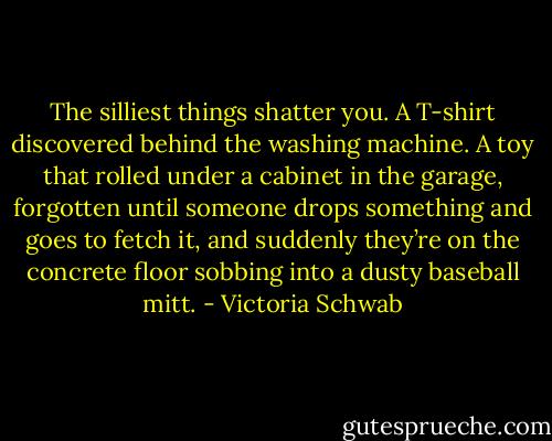 The silliest things shatter you. A T-shirt discovered behind the washing machine. A toy that rolled under a cabinet in the garage, forgotten until someone drops something and goes to fetch it, and suddenly they’re on the concrete floor sobbing into a dusty baseball mitt. - Victoria Schwab
