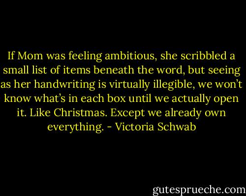 If Mom was feeling ambitious, she scribbled a small list of items beneath the word, but seeing as her handwriting is virtually illegible, we won’t know what’s in each box until we actually open it. Like Christmas. Except we already own everything. - Victoria Schwab